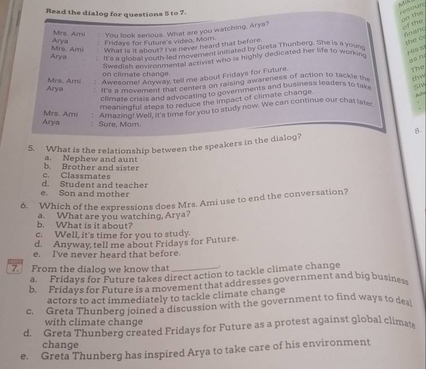 MIR
Read the dialog for questions 5 to 7.
resourd
on the
Mrs. Ami You look serious. What are you watching, Arya?
of the
finang
Arya Fridays for Future's video, Mom.
Mrs. Ami What is it about? I've never heard that before
the c
Arya It's a global youth-led movement initiated by Greta Thunberg. She is a young
Swedish environmental activist who is highly dedicated her life to working
His s
as n
on climate change.
Mrs. Ami Awesome! Anyway, tell me about Fridays for Future.
The
Arya It's a movement that centers on raising awareness of action to tackle the thw
climate crisis and advocating to governments and business leaders to take Siv
meaningful steps to reduce the impact of climate change.
Ado
Mrs. Ami Amazing! Well, it's time for you to study now. We can continue our chat later
Arya Sure, Mom.
8.
5. What is the relationship between the speakers in the dialog?
a. Nephew and aunt
b. Brother and sister
c. Classmates
d. Student and teacher
e. Son and mother
6. Which of the expressions does Mrs. Ami use to end the conversation?
a. What are you watching, Arya?
b. What is it about?
c. Well, it's time for you to study.
d. Anyway tell me about Fridays for Future.
e. I've never heard that before.
lut
7. From the dialog we know that __.
a. Fridays for Future takes direct action to tackle climate change
b. Fridays for Future is a movement that addresses government and big business
actors to act immediately to tackle climate change
c. Greta Thunberg joined a discussion with the government to find ways to deal
with climate change
d. Greta Thunberg created Fridays for Future as a protest against global climate
change
e. Greta Thunberg has inspired Arya to take care of his environment