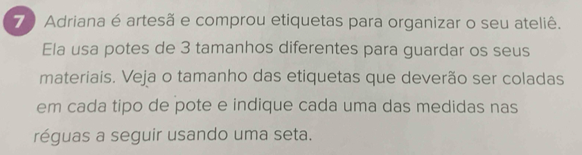 Adriana é artesã e comprou etiquetas para organizar o seu ateliê. 
Ela usa potes de 3 tamanhos diferentes para guardar os seus 
materiais. Veja o tamanho das etiquetas que deverão ser coladas 
em cada tipo de pote e indique cada uma das medidas nas 
réguas a seguir usando uma seta.