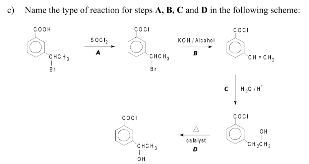 Name the type of reaction for steps A, B, C and D in the following scheme:
CO
COCI
bigcirc frac 1^((circ)464_3) □ SOCl_2
K O H / A lcoh o l
A beginarrayr 6400 □  circle8rendarray □  B bigcirc CH=CH_2
□
C H_2O/H^+
□ 
COCI
wedge
c a ta ly s t
beginarrayr CHCH_3 Iendarray
D
O H