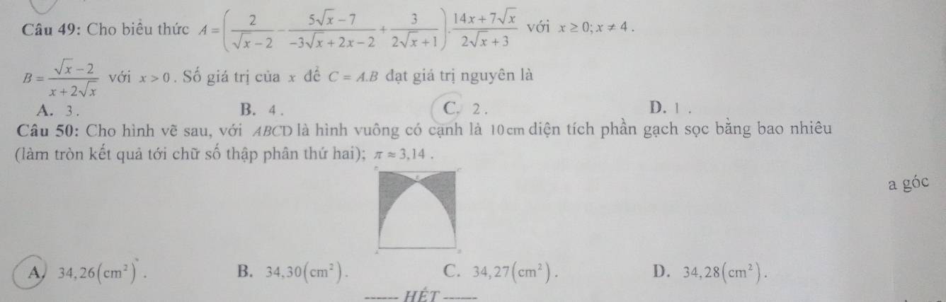 Cho biểu thức A=( 2/sqrt(x)-2 - (5sqrt(x)-7)/-3sqrt(x)+2x-2 + 3/2sqrt(x)+1 ). (14x+7sqrt(x))/2sqrt(x)+3  với x≥ 0; x!= 4.
B= (sqrt(x)-2)/x+2sqrt(x)  với x>0. Số giá trị của x đề C=A.B đạt giá trị nguyên là
A. 3. B. 4. C. 2. D. 1.
Câu 50: Cho hình vẽ sau, với ABCD là hình vuông có cạnh là 10cm diện tích phần gạch sọc bằng bao nhiêu
(làm tròn kết quả tới chữ số thập phân thứ hai); π approx 3,14. 
a góc
A 34,26(cm^2).
B. 34,30(cm^2). C. 34,27(cm^2). D. 34,28(cm^2). 
_hết_