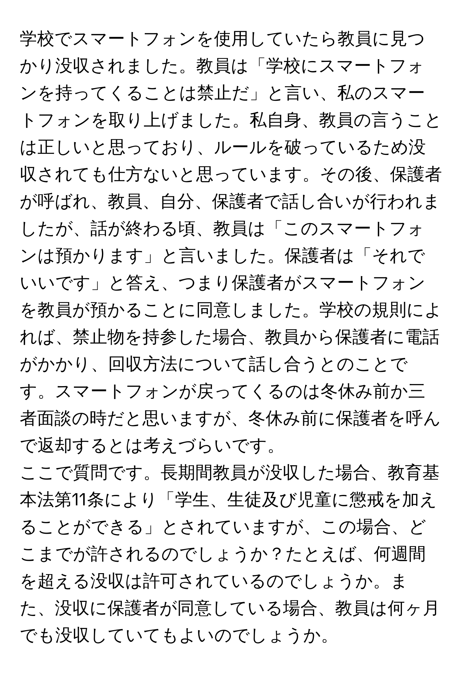 学校でスマートフォンを使用していたら教員に見つかり没収されました。教員は「学校にスマートフォンを持ってくることは禁止だ」と言い、私のスマートフォンを取り上げました。私自身、教員の言うことは正しいと思っており、ルールを破っているため没収されても仕方ないと思っています。その後、保護者が呼ばれ、教員、自分、保護者で話し合いが行われましたが、話が終わる頃、教員は「このスマートフォンは預かります」と言いました。保護者は「それでいいです」と答え、つまり保護者がスマートフォンを教員が預かることに同意しました。学校の規則によれば、禁止物を持参した場合、教員から保護者に電話がかかり、回収方法について話し合うとのことです。スマートフォンが戻ってくるのは冬休み前か三者面談の時だと思いますが、冬休み前に保護者を呼んで返却するとは考えづらいです。

ここで質問です。長期間教員が没収した場合、教育基本法第11条により「学生、生徒及び児童に懲戒を加えることができる」とされていますが、この場合、どこまでが許されるのでしょうか？たとえば、何週間を超える没収は許可されているのでしょうか。また、没収に保護者が同意している場合、教員は何ヶ月でも没収していてもよいのでしょうか。