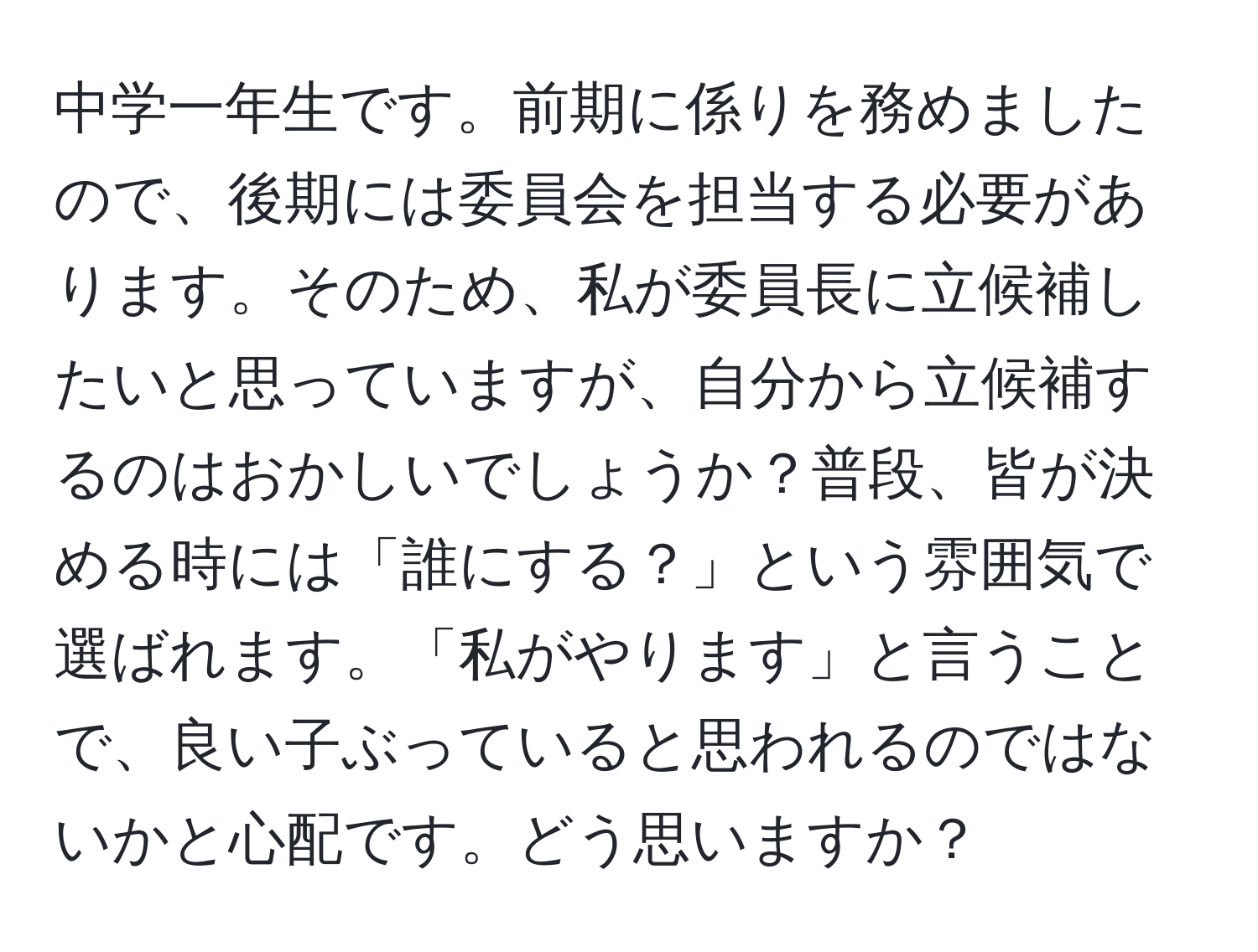 中学一年生です。前期に係りを務めましたので、後期には委員会を担当する必要があります。そのため、私が委員長に立候補したいと思っていますが、自分から立候補するのはおかしいでしょうか？普段、皆が決める時には「誰にする？」という雰囲気で選ばれます。「私がやります」と言うことで、良い子ぶっていると思われるのではないかと心配です。どう思いますか？