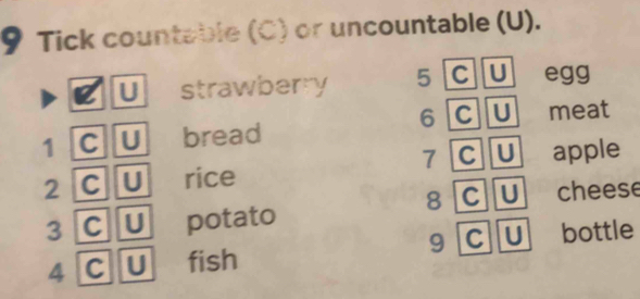 Tick countable (C) or uncountable (U). 
U strawberry 5 C U egg
6 C U 
1 C U bread meat 
7 C U 
2 C U rice apple 
8 C U 
3 C U potato cheese 
4 C U fish 9 C U bottle