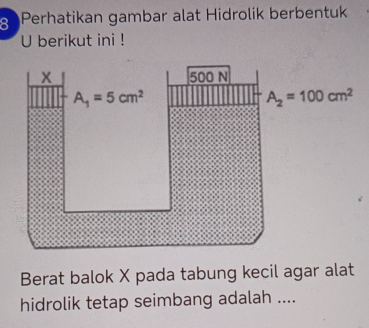 a Perhatikan gambar alat Hidrolik berbentuk
U berikut ini !
Berat balok X pada tabung kecil agar alat
hidrolik tetap seimbang adalah ....