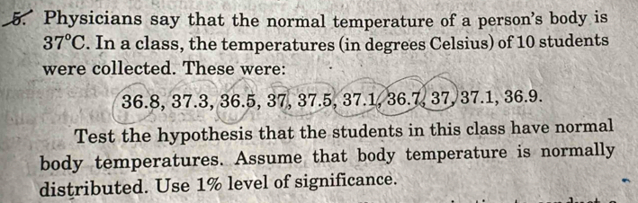 Physicians say that the normal temperature of a person's body is
37°C. In a class, the temperatures (in degrees Celsius) of 10 students 
were collected. These were:
36.8, 37.3, 36.5, 37, 37.5, 37.1, 36.7, 37, 37.1, 36.9. 
Test the hypothesis that the students in this class have normal 
body temperatures. Assume that body temperature is normally 
distributed. Use 1% level of significance.