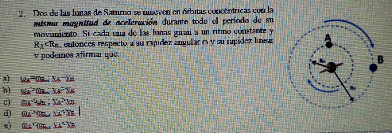 Dos de las lunas de Saturno se mueven en órbitas concéntricas con la
misma magnitud de aceleración durante todo el período de su
movimiento. Si cada una de las lunas giran a un ritmo constante y
R_A , entonces respecto a su rapídez angular ω y su rapídez linear
v podemos afírmar que:
a) varphi _A=varphi _B; V_A=V_B
b) varphi _A>varphi _B; V_A>V_B
c) varphi _A ; V_A>V_B
d) varphi _A>varphi _B; V_A
e) varphi _A ; U_A U_B