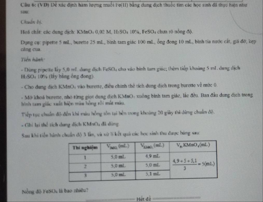 (VD) Dễ xác định hàm lượng muỗi Fe(11) bằng dung dịch thuốc tim các học sinh đã thực hiện như
sau:
Chuẩn bị.
Hoá chất: các dung dịch: KMnO₄ 0,02 M, H₂SO₄ 10%, FeSO₄ chưa rõ nồng độ.
Dụng cụ: pipette 5 mL, burette 25 mL, bình tam giác 100 mL, ổng đong 10 mL, bình tia nước cất, giá đỡ, kẹp
cảng cua.
Tiến hành:
- Dùng pipette lấy 5,0 mL. dung địch FeSO₄ cho vào bình tam giác; thêm tiếp khoảng 5 mL. dung dịch
H₂SO₄ 10% (lấy bằng ổng đong)
- Cho dung dịch KMnO₄ vào burette, điều chính thể tích dung dịch trong burette về mức 0.
- Mở khoá burette, nhỏ từng giọt dung dịch KMnO- xuống bình tam giác, lắc đều. Ban đầu dung dịch trong
hình tam giác xuất hiện màu hồng rồi mắt màu.
Tiếp tục chuẩn độ đến khi màu hồng tồn tại bên trong khoảng 20 giây thì dừng chuẩn độ.
- Ghi lại thể tích dung dịch KMnO4 đã dùng.
Sau khi tiến hành chuẩn độ 3 lần, và xữ lí kết quả các học sinh thu được bảng sau:
_
ồng độ Fe: SO_4 là bao nhiêu?
_Hết đề_