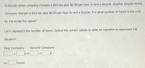 A bicycle rental company charges a $20 fee plus $5.50 per hour to rent a bicycle. Another bicycle rental
company charges a $15 fee plus $6.50 per hour to rent a bicycle. For what number of hours is the cost
for the rental the same?
Let h represent the number of hours. Select the correct values to write an equation to represent the
situation.
First Company Second Company
□ +□ h=□ +□ h
h=□ hours