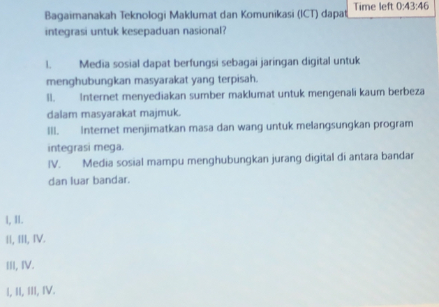 Bagaimanakah Teknologi Maklumat dan Komunikasi (ICT) dapat Time left 0:43:46
integrasi untuk kesepaduan nasional?
1. Media sosial dapat berfungsi sebagai jaringan digital untuk
menghubungkan masyarakat yang terpisah.
11. Internet menyediakan sumber maklumat untuk mengenali kaum berbeza
dalam masyarakat majmuk.
III. Internet menjimatkan masa dan wang untuk melangsungkan program
integrasi mega.
IV. Media sosial mampu menghubungkan jurang digital di antara bandar
dan luar bandar.
l, II.
II, III, IV.
III, IV.
I, II, III, IV.