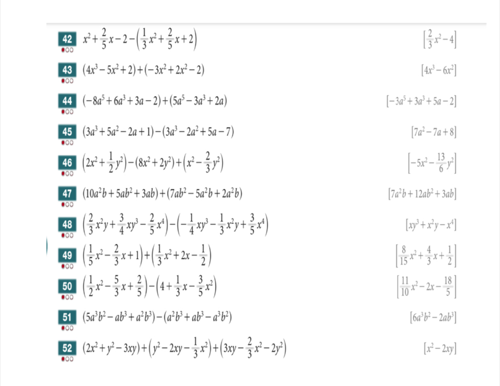 42 x^2+ 2/5 x-2-( 1/3 x^2+ 2/5 x+2) [ 2/3 x^2-4]
●00
43 (4x^3-5x^2+2)+(-3x^2+2x^2-2) [4x^3-6x^2]
●0
44 (-8a^5+6a^3+3a-2)+(5a^5-3a^3+2a) [-3a^5+3a^3+5a-2]
●
45 (3a^3+5a^2-2a+1)-(3a^3-2a^2+5a-7) [7a^2-7a+8]
46
●○○ (2x^2+ 1/2 y^2)-(8x^2+2y^2)+(x^2- 2/3 y^2)
[-5x^2- 13/6 y^2]
47 (10a^2b+5ab^2+3ab)+(7ab^2-5a^2b+2a^2b) [7a^2b+12ab^2+3ab]
●
48
●0 ( 2/3 x^2y+ 3/4 xy^3- 2/5 x^4)-(- 1/4 xy^3- 1/3 x^2y+ 3/5 x^4)
[xy^3+x^2y-x^4]
49 ( 1/5 x^2- 2/3 x+1)+( 1/3 x^2+2x- 1/2 ) [ 8/15 x^2+ 4/3 x+ 1/2 ]
●○○
50 ( 1/2 x^2- 5/3 x+ 2/5 )-(4+ 1/3 x- 3/5 x^2) [ 11/10 x^2-2x- 18/5 ].
51 (5a^3b^2-ab^3+a^2b^3)-(a^2b^3+ab^3-a^3b^2) [6a^3b^2-2ab^3]
●00
52 (2x^2+y^2-3xy)+(y^2-2xy- 1/3 x^2)+(3xy- 2/3 x^2-2y^2) [x^2-2xy]