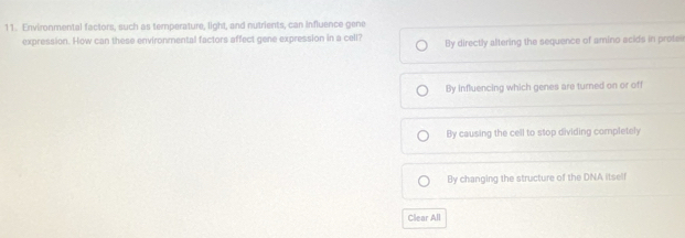 Environmental factors, such as temperature, light, and nutrients, can influence gene
expression. How can these environmental factors affect gene expression in a cell? By directly altering the sequence of amino acids in prote
By influencing which genes are turned on or off
By causing the cell to stop dividing completely
By changing the structure of the DNA itsell
Clear All