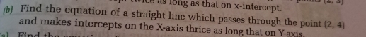 aj 
ice as long as that on x-intercept. 
(b) Find the equation of a straight line which passes through the point (2,4)
and makes intercepts on the X-axis thrice as long that on Y-axis.