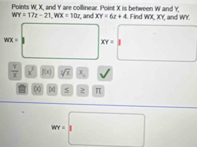 Points W, X, and Y are collinear. Point X is between W and Y,
WY=17z-21, WX=10z , and XY=6z+4. Find WX, XY, and WY.
wx=□° □ XY=□
 Y/X  x^2 f(x) sqrt[n](x)|x_n □ sqrt() 
□ x x
π
^^circ 
WY=□