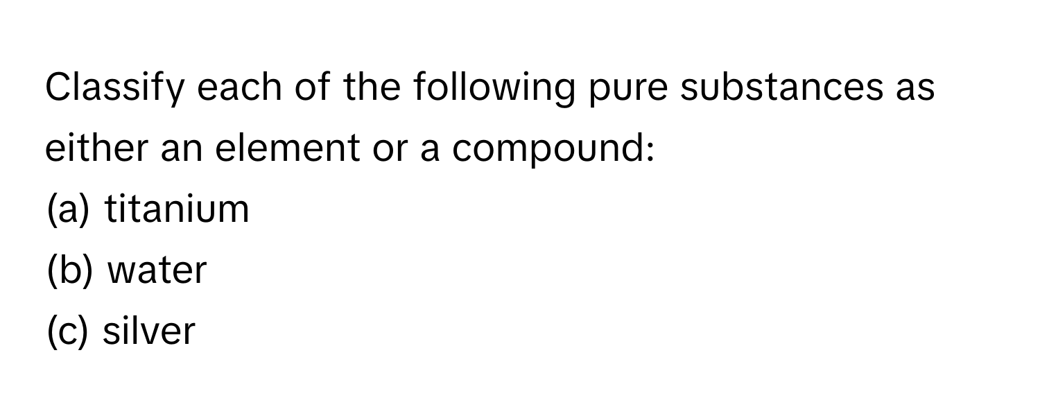 Classify each of the following pure substances as either an element or a compound:
(a) titanium
(b) water
(c) silver