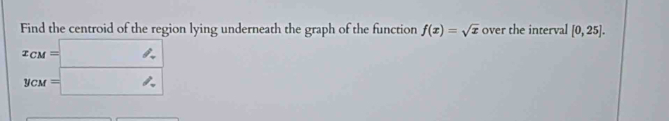 Find the centroid of the region lying underneath the graph of the function f(x)=sqrt(x) over the interval [0,25].
x_CM=□
y_CM=□