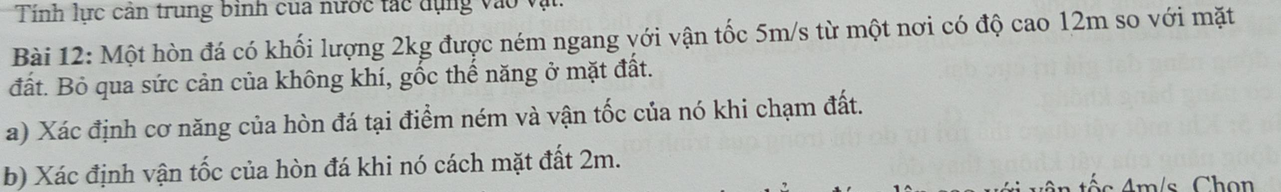 Tính lực cản trung bình của nước tác dụng v à ( 
Bài 12: Một hòn đá có khối lượng 2kg được ném ngang với vận tốc 5m/s từ một nơi có độ cao 12m so với mặt 
đất. Bỏ qua sức cản của không khí, gốc thế năng ở mặt đất. 
a) Xác định cơ năng của hòn đá tại điểm ném và vận tốc của nó khi chạm đất. 
b) Xác định vận tốc của hòn đá khi nó cách mặt đất 2m.