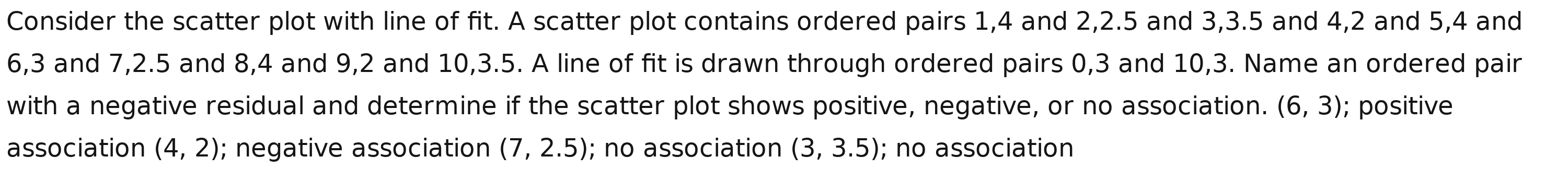 Consider the scatter plot with line of fit. A scatter plot contains ordered pairs 1, 4 and 2, 2.5 and 3, 3.5 and 4, 2 and 5, 4 and
6, 3 and 7, 2.5 and 8, 4 and 9, 2 and 10, 3.5. A line of fit is drawn through ordered pairs 0, 3 and 10, 3. Name an ordered pair 
with a negative residual and determine if the scatter plot shows positive, negative, or no association. (6,3); positive 
association (4,2); negative association (7,2.5); no association (3,3.5); no association