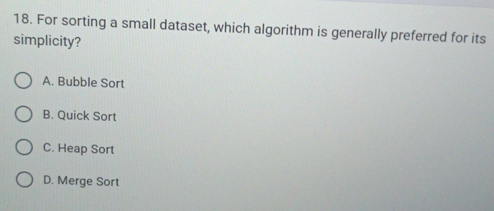 For sorting a small dataset, which algorithm is generally preferred for its
simplicity?
A. Bubble Sort
B. Quick Sort
C. Heap Sort
D. Merge Sort