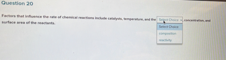 Factors that influence the rate of chemical reactions include catalysts, temperature, and the Select Choice , concentration, and 
surface area of the reactants. 
Select Choice 
composition 
reactivity