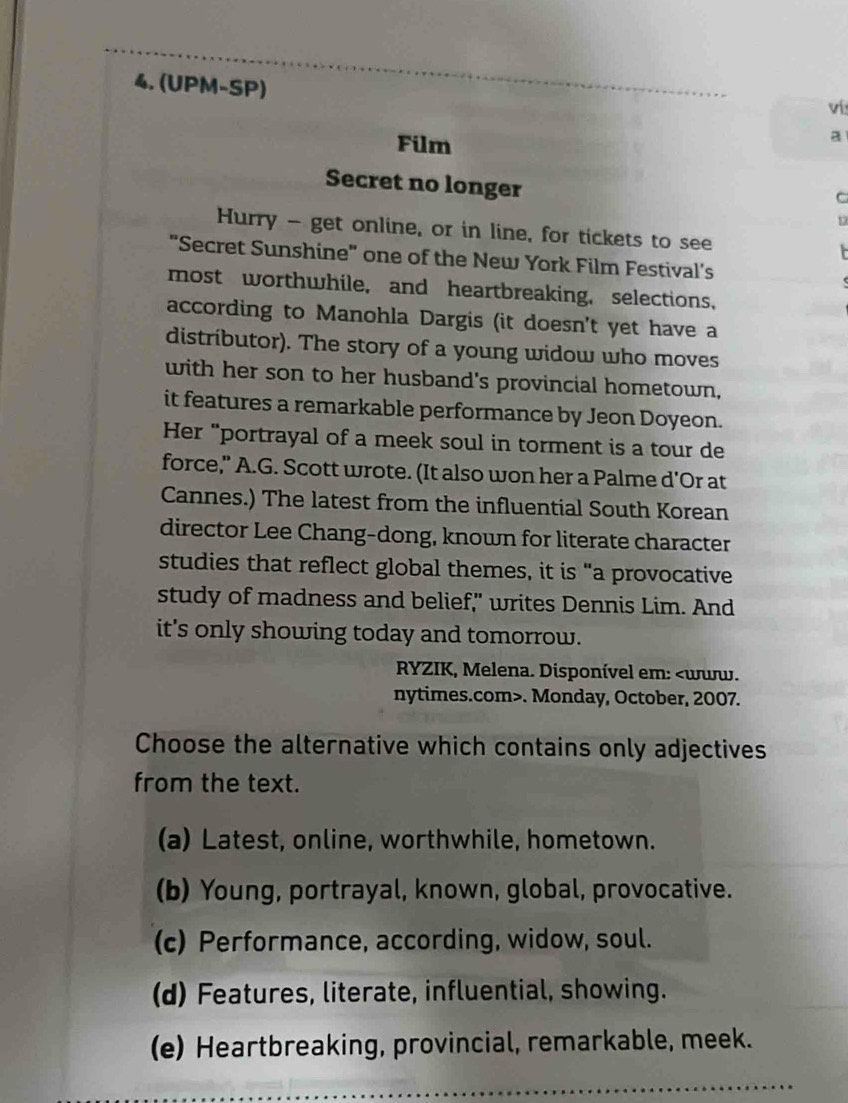 (UPM-SP)
ví
Film
a
Secret no longer
C
r
Hurry - get online, or in line, for tickets to see
"Secret Sunshine" one of the New York Film Festival's
most worthwhile, and heartbreaking, selections,
according to Manohla Dargis (it doesn't yet have a
distríbutor). The story of a young widow who moves
with her son to her husband's provincial hometown,
it features a remarkable performance by Jeon Doyeon.
Her "portrayal of a meek soul in torment is a tour de
force," A.G. Scott wrote. (It also won her a Palme d'Or at
Cannes.) The latest from the influential South Korean
director Lee Chang-dong, known for literate character
studies that reflect global themes, it is “a provocative
study of madness and belief," writes Dennis Lim. And
it's only showing today and tomorrow.
RYZIK, Melena. Disponível em:. Monday, October, 2007.
Choose the alternative which contains only adjectives
from the text.
(a) Latest, online, worthwhile, hometown.
(b) Young, portrayal, known, global, provocative.
(c) Performance, according, widow, soul.
(d) Features, literate, influential, showing.
(e) Heartbreaking, provincial, remarkable, meek.