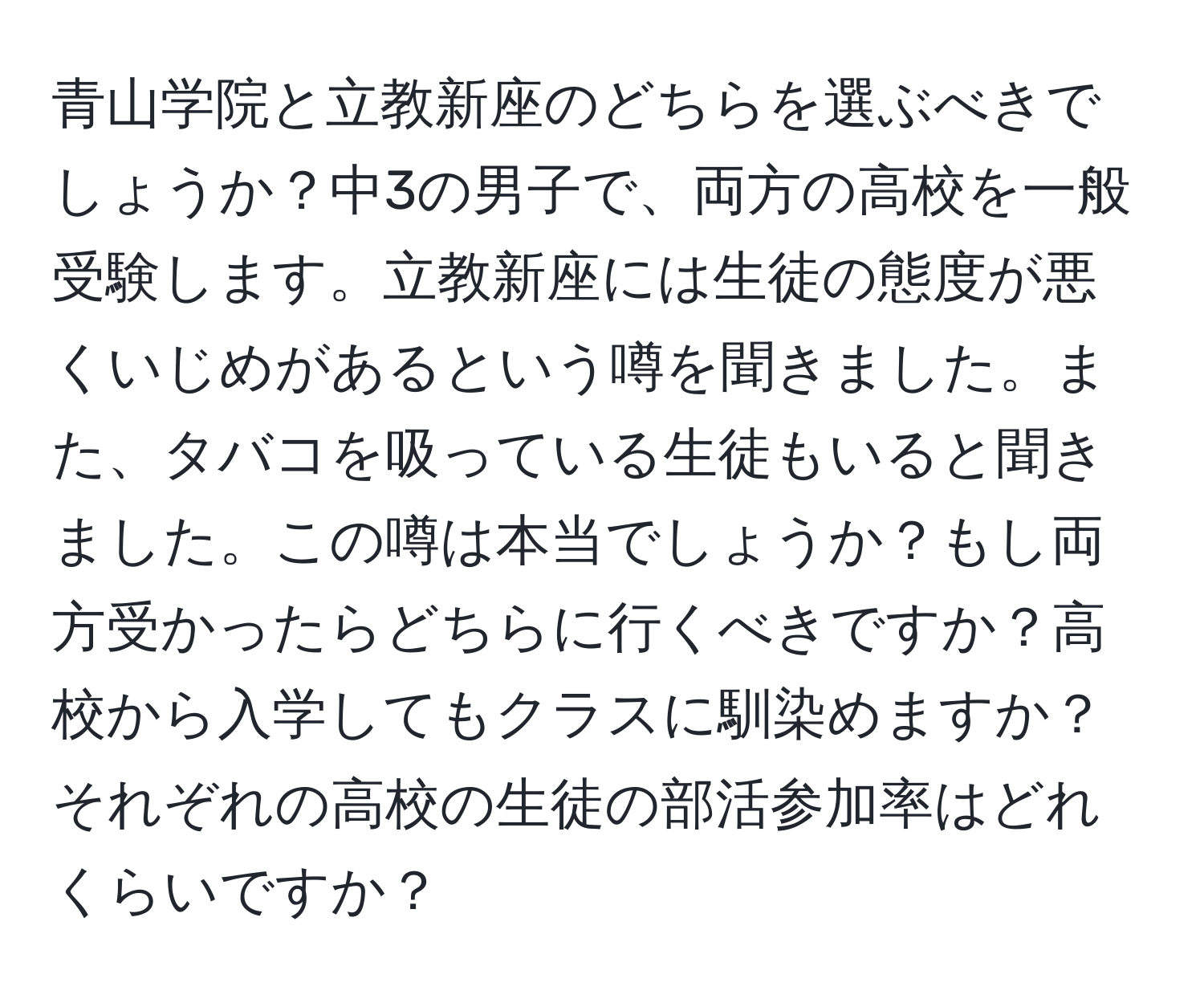 青山学院と立教新座のどちらを選ぶべきでしょうか？中3の男子で、両方の高校を一般受験します。立教新座には生徒の態度が悪くいじめがあるという噂を聞きました。また、タバコを吸っている生徒もいると聞きました。この噂は本当でしょうか？もし両方受かったらどちらに行くべきですか？高校から入学してもクラスに馴染めますか？それぞれの高校の生徒の部活参加率はどれくらいですか？