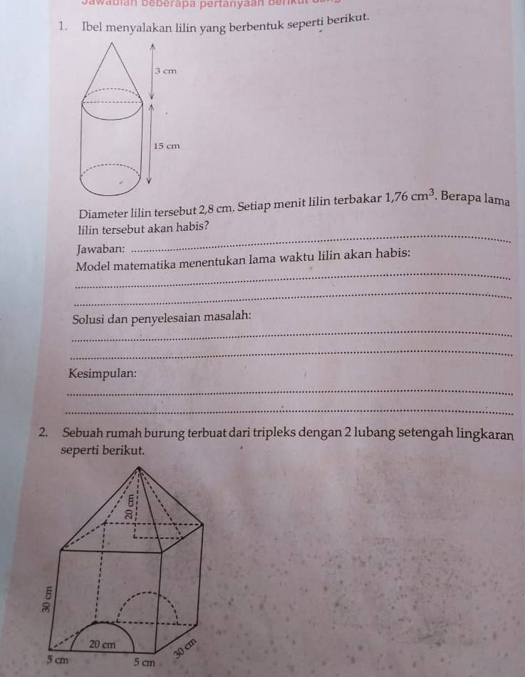 Bawabián beberapa pertanyaán Benka 
1. Ibel menyalakan lilin yang berbentuk seperti berikut. 
Diameter lilin tersebut 2,8 cm. Setiap menit lilin terbakar 1,76cm^3. Berapa lama 
_ 
lilin tersebut akan habis? 
Jawaban: 
_ 
Model matematika menentukan lama waktu lilin akan habis: 
_ 
_ 
Solusi dan penyelesaian masalah: 
_ 
Kesimpulan: 
_ 
_ 
2. Sebuah rumah burung terbuat dari tripleks dengan 2 lubang setengah lingkaran 
seperti berikut.