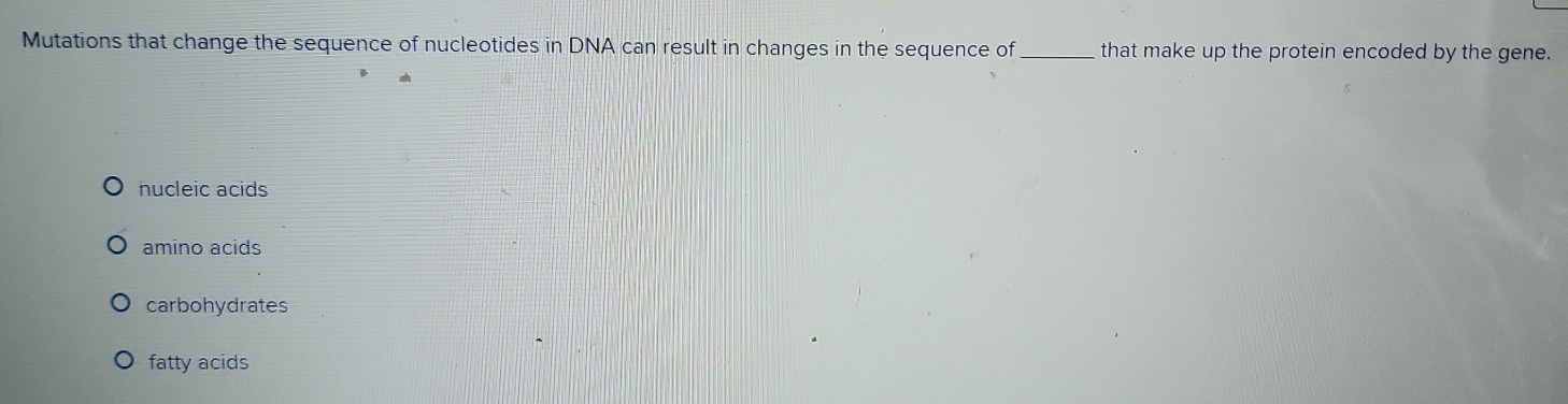 Mutations that change the sequence of nucleotides in DNA can result in changes in the sequence of_ that make up the protein encoded by the gene.
nucleic acids
amino acids
carbohydrates
fatty acids