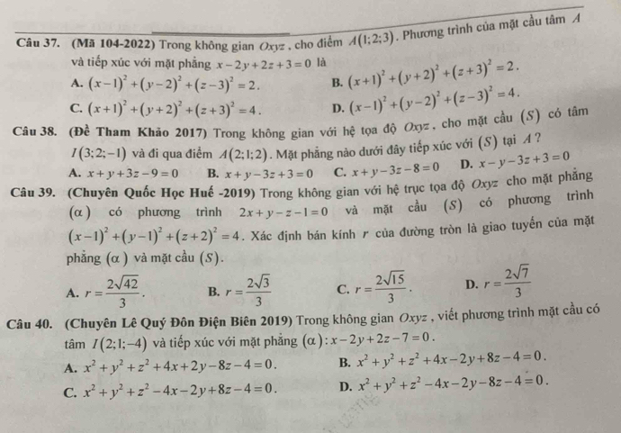 (Mã 104-2022) Trong không gian Oxyz , cho điểm A(1;2;3). Phương trình của mặt cầu tâm A
và tiếp xúc với mặt phẳng x-2y+2z+3=0 là
A. (x-1)^2+(y-2)^2+(z-3)^2=2. B. (x+1)^2+(y+2)^2+(z+3)^2=2.
C. (x+1)^2+(y+2)^2+(z+3)^2=4. D. (x-1)^2+(y-2)^2+(z-3)^2=4.
Câu 38. (Đề Tham Khảo 2017) Trong không gian với hệ tọa độ Oxyz , cho mặt cầu (S) có tâm
I(3;2;-1) và đi qua điểm A(2;1;2). Mặt phẳng nào dưới đây tiếp xúc với (S) tại A ?
A. x+y+3z-9=0 B. x+y-3z+3=0 C. x+y-3z-8=0 D. x-y-3z+3=0
Câu 39. (Chuyên Quốc Học Huế -2019) Trong không gian với hệ trục tọa độ Oxyz cho mặt phẳng
(α ) có phương trình 2x+y-z-1=0 và mặt cầu (S) có phương trình
(x-1)^2+(y-1)^2+(z+2)^2=4. Xác định bán kính r của đường tròn là giao tuyến của mặt
phẳng (α ) và mặt cầu (S).
A. r= 2sqrt(42)/3 . B. r= 2sqrt(3)/3  C. r= 2sqrt(15)/3 . D. r= 2sqrt(7)/3 
Câu 40. (Chuyên Lê Quý Đôn Điện Biên 2019) Trong không gian Oxyz , viết phương trình mặt cầu có
tâm I(2;1;-4) và tiếp xúc với mặt phẳng (α ): x-2y+2z-7=0.
A. x^2+y^2+z^2+4x+2y-8z-4=0. B. x^2+y^2+z^2+4x-2y+8z-4=0.
C. x^2+y^2+z^2-4x-2y+8z-4=0. D. x^2+y^2+z^2-4x-2y-8z-4=0.