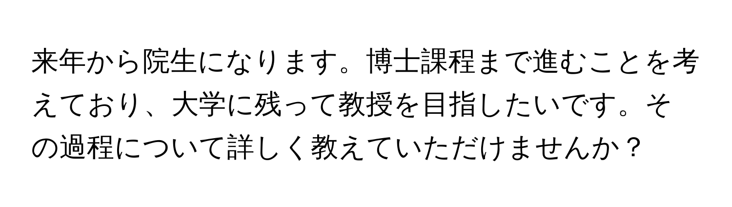 来年から院生になります。博士課程まで進むことを考えており、大学に残って教授を目指したいです。その過程について詳しく教えていただけませんか？