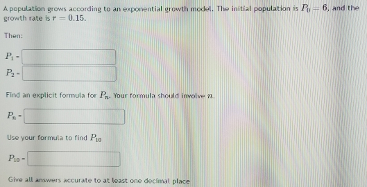 A population grows according to an exponential growth model. The initial population is P_0=6 , and the 
growth rate is r=0.15. 
Then:
P_1=□
P_2=□
Find an explicit formula for P_n. Your formula should involve 11.
P_n=□
Use your formula to find P_10
P_10=□
Give all answers accurate to at least one decimal place