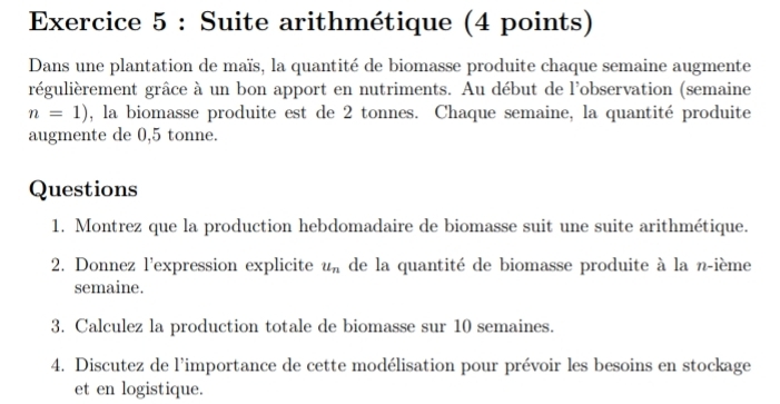 Suite arithmétique (4 points) 
Dans une plantation de maïs, la quantité de biomasse produite chaque semaine augmente 
régulièrement grâce à un bon apport en nutriments. Au début de l'observation (semaine
n=1) , la biomasse produite est de 2 tonnes. Chaque semaine, la quantité produite 
augmente de 0,5 tonne. 
Questions 
1. Montrez que la production hebdomadaire de biomasse suit une suite arithmétique. 
2. Donnez l’expression explicite u_n de la quantité de biomasse produite à la n-ième 
semaine. 
3. Calculez la production totale de biomasse sur 10 semaines. 
4. Discutez de l'importance de cette modélisation pour prévoir les besoins en stockage 
et en logistique.