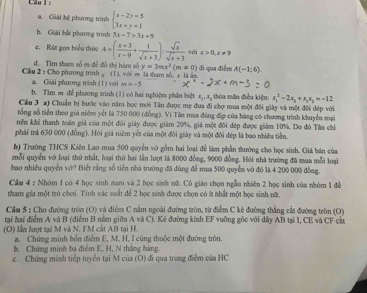 Cầu 1 :
a. Giải hệ phương trình beginarrayl x-2y=5 3x+y=1endarray.
b. Giải bất phương trình 5x-7>3x+9
c.Rút gọn biểu thức A=( (x+3)/x-9 + 1/sqrt(x)+3 ): sqrt(x)/sqrt(x)+3  với x>0,x!= 9
d. Tìm tham số m đề đồ thị hàm số y=3mx^2(m!= 0) đi qua điểm
Câu 2 : Cho phương trình χ (1), với m là tham số, x là ẩn. A(-1;6).
a. Giải phương trình (1) với m=-5
b. Tìm m để phương trình (1) có hai nghiệm phân biệt x_1,x_2 thỏa mãn điều kiện: x_1^(2-2x_2)+x_1x_2=-12
Câu 3 a) Chuẩn bị bước vào năm học mới Tân được mẹ đưa đi chợ mua một đôi giảy và một đôi dép với
tổng số tiền theo giá niêm yết là 750 000 (đồng). Vì Tân mua đúng dịp cửa hàng có chương trình khuyến mại
nên khi thanh toán giá của một đôi giảy được giảm 20%, giá một đôi đép được giảm 10%. Do đó Tân chỉ
phải trả 630 000 (đồng). Hỏi giá niêm yết của một đôi giày và một đôi dép là bao nhiêu tiền.
b) Trường THCS Kiên Lao mua 500 quyền vở gồm hai loại để làm phần thưởng cho học sinh. Giá bán của
mỗi quyển vở loại thứ nhất, loại thứ hai lần lượt là 8000 đồng, 9000 đồng. Hỏi nhà trường đã mua mỗi loại
bao nhiêu quyền vở? Biết rằng số tiền nhà trường đã dùng để mua 500 quyền vở đó là 4 200 000 đồng.
Câu 4 : Nhóm 1 có 4 học sinh nam và 2 học sinh nữ. Cô giáo chọn ngẫu nhiên 2 học sinh của nhóm 1 đề
tham gia một trò chơi. Tính xác suất để 2 học sinh được chọn có ít nhất một học sinh nữ.
Câu 5 : Cho đường tròn (O) và điểm C nằm ngoài đường tròn, từ điểm C kẻ đường thẳng cắt đường tròn (O)
tại hai điểm A và B (điểm B nằm giữa A và C). Kẻ đường kính EF vuông góc với dây AB tại I, CE và CF cắt
(O) lần lượt tại M và N. FM cắt AB tại H.
a. Chứng minh bổn điểm E, M. H, I cùng thuộc một đường tròn.
b. Chứng minh ba điểm E, H. N thắng hàng.
c. Chứng minh tiếp tuyến tại M của (O) đi qua trung điểm của HC