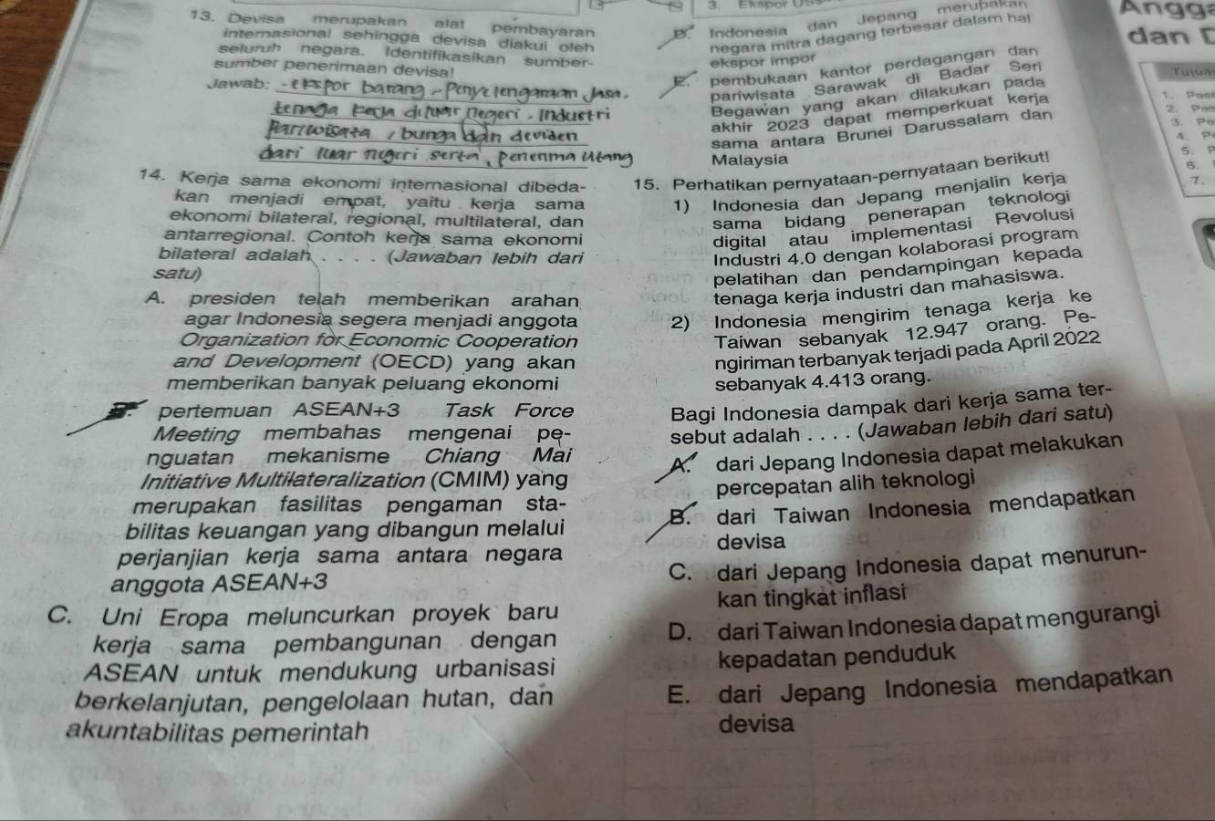 Ekspor U
13. Devisa merupakan alat pembayaran Indonesia dan Jepang merupaka  n gg
negara mitra dagang terbesar dalam ha!
internasional sehingga devisa diakui oleh dan [
seluruh negara. Identifikasikan sumber-
ekspor impor
pembukaan kantor perdagangan dan
sumber penerimaan devisa!  Tuíua
pariwisata Sarawak di Badar Seri
Jawab: 1. as
Begawan yang akan dilakukan pada
akhir 2023 dapat memperkuat kerja
sama antara Brunei Darussalam dan
2. Pe
3. Po
r w a a  b ung Vden
4. P
r   l r   n g  
5. p
Malaysia
6.
14. Kerja sama ekonomi internasional dibeda- 15. Perhatikan pernyataan-pernyataan berikut!
kan menjadi empat, yaitu  kerja sama 1) Indonesia dan Jepang menjalin kerja
7.
ekonomi bilateral, regional, multilateral, dan
sama bidang penerapan teknologi
antarregional. Contoh keŋja sama ekonomi
digital atau implementasi Revolusi
bilateral adalah . . . . (Jawaban lebih dari
Industri 4.0 dengan kolaborasi program
satu)
pelatihan dan pendampingan kepada
A. presiden telah memberikan arahan
tenaga kerja industri dan mahasiswa.
agar Indonesía segera menjadi anggota 2) Indonesia mengirim tenaga kerja ke
Organization for Economic Cooperation
Taiwan sebanyak 12.947 orang. Pe-
and Development (OECD) yang akan
ngiriman terbanyak terjadi pada April 2022
memberikan banyak peluang ekonomi sebanyak 4.413 orang.
pertemuan ASEAN+3 Task Force
Bagi Indonesia dampak dari kerja sama ter-
Meeting membahas mengenai pe-
sebut adalah . . . . (Jawaban lebih dari satu)
nguatan mekanisme Chiang Mài
A. dari Jepang Indonesia dapat melakukan
Initiative Multilateralization (CMIM) yang
merupakan fasilitas pengaman sta- percepatan alih teknologi
bilitas keuangan yang dibangun melalui B. dari Taiwan Indonesia mendapatkan
perjanjian kerja sama antara negara devisa
C. dari Jepang Indonesia dapat menurun-
anggota ASEAN+3
C. Uni Eropa meluncurkan proyek baru kan tingkat inflasi
kerja sama pembangunan dengan D. dari Taiwan Indonesia dapat mengurangi
ASEAN untuk mendukung urbanisasi kepadatan penduduk
berkelanjutan, pengelolaan hutan, dan
E. dari Jepang Indonesia mendapatkan
akuntabilitas pemerintah devisa