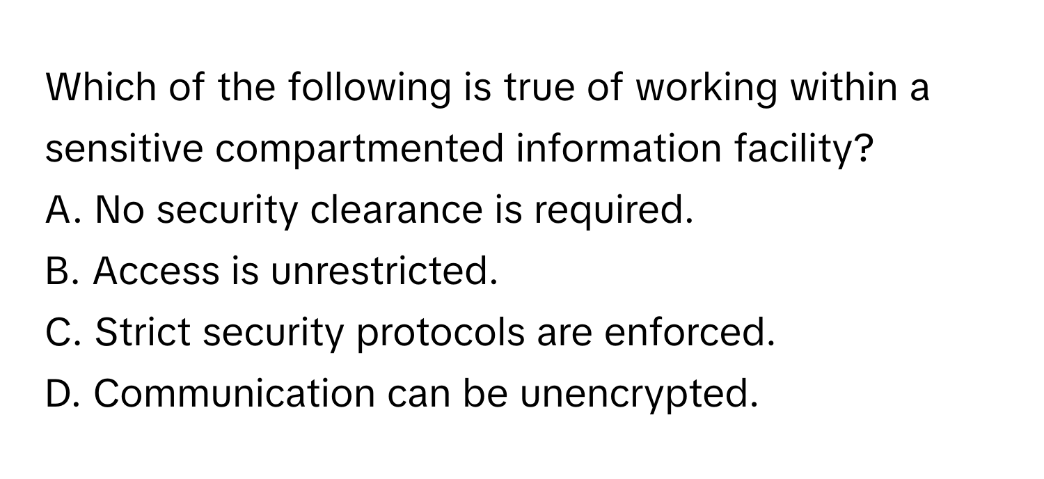 Which of the following is true of working within a sensitive compartmented information facility?

A. No security clearance is required. 
B. Access is unrestricted. 
C. Strict security protocols are enforced. 
D. Communication can be unencrypted.