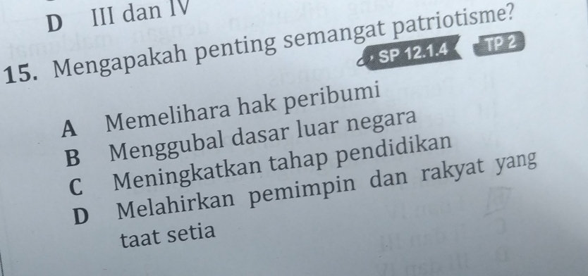 D III dan I
15. Mengapakah penting semangat patriotisme?
SP 12.1.4 TP 2
A Memelihara hak peribumi
B Menggubal dasar luar negara
C Meningkatkan tahap pendidikan
D Melahirkan pemimpin dan rakyat yang
taat setia