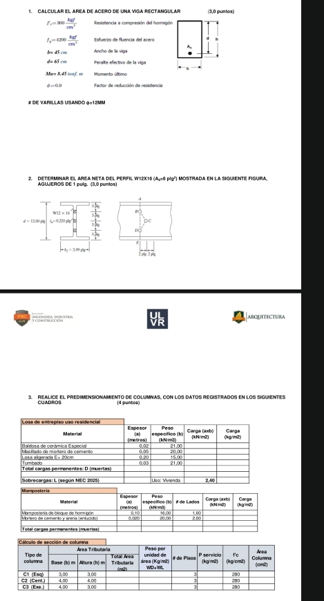 CALCULAR EL AREA DE ACERO DE UNA VIGA RECTANGULAR (3,0 puntos)
f_e=300 kgf/cm^2  Resistencia a compresión del hormigón
f_3=4200 kgf/cm^2  Esfuerzo de fluencia del acero
A
b=45cm Ancho de la viga
d=65cm Peralte efectivo belavela
Mu=8,45cmf.w Momento último
phi =0.9 Factor de reducción de resistencia
# de Varillas USando phi =1.2MM
2. DETERMINAR EL AREA NETA DEL PERFIL W12X16 ( x^(-6)pfg^2 Mostrada en la siguiente figura.
AGUJEROS DE 1 pulg. (3,0 puntos
ARQUITECTURA
3. REALICE EL PREDIMENSIONAMIENTO dE COLUMNAS, CON LOS DATOS REGISTRADOS EN LOS SIGUIENTES
CUADROS (4 puntos)