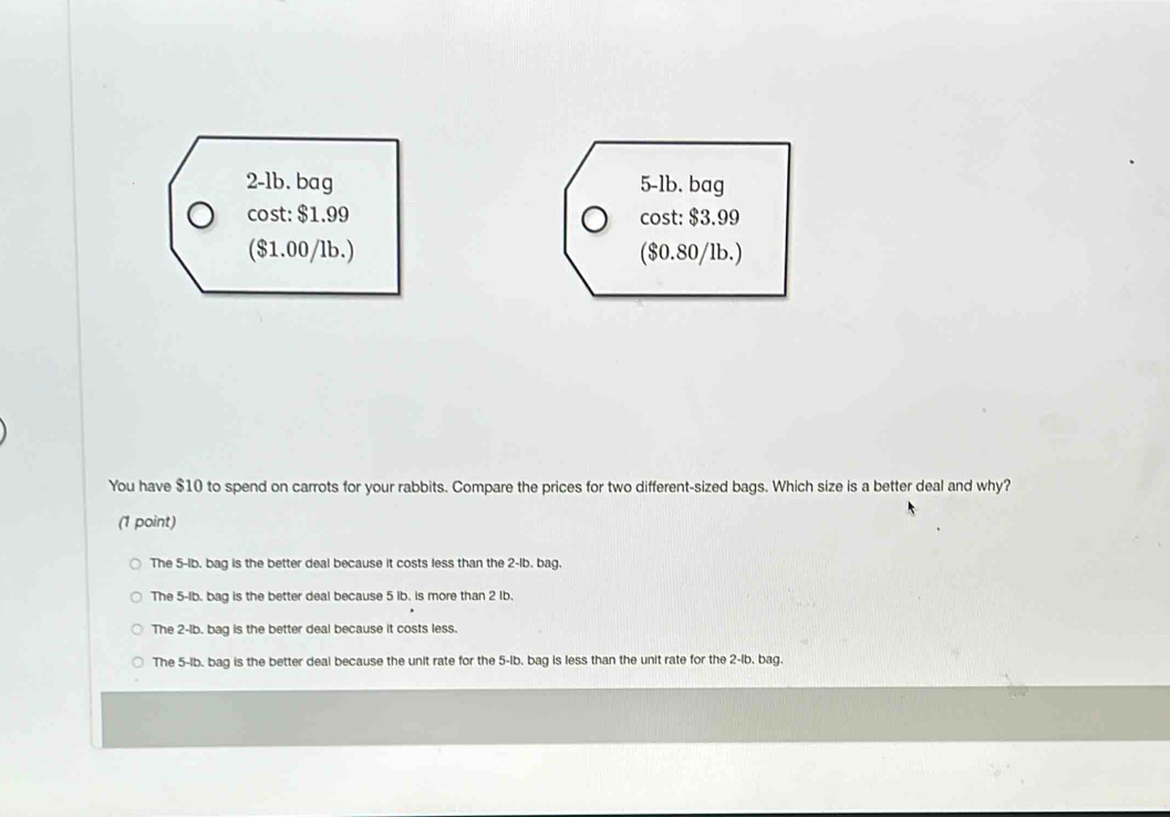 2-lb. bag 5-1b. bag
cost: $1.99 cost: $3.99
($1.00/lb.) ($0.80/lb.)
You have $10 to spend on carrots for your rabbits. Compare the prices for two different-sized bags. Which size is a better deal and why?
(1 point)
The 5-lb. bag is the better deal because it costs less than the 2-lb. bag.
The 5-lb. bag is the better deal because 5 Ib. is more than 2 Ib.
The 2-lb. bag is the better deal because it costs less.
The 5-lb. bag is the better deal because the unit rate for the 5-Ib, bag is less than the unit rate for the 2-Ib, bag.