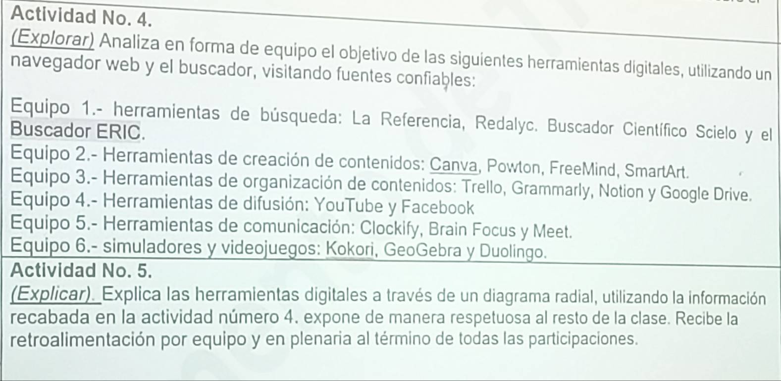 Actividad No. 4. 
(Explorar) Analiza en forma de equipo el objetivo de las siguientes herramientas digitales, utilizando un 
navegador web y el buscador, visitando fuentes confiables: 
Equipo 1.- herramientas de búsqueda: La Referencia, Redalyc. Buscador Científico Scielo y el 
Buscador ERIC. 
Equipo 2.- Herramientas de creación de contenidos: Canva, Powton, FreeMind, SmartArt. 
Equipo 3.- Herramientas de organización de contenidos: Trello, Grammarly, Notion y Google Drive. 
Equipo 4.- Herramientas de difusión: YouTube y Facebook 
Equipo 5.- Herramientas de comunicación: Clockify, Brain Focus y Meet. 
Equipo 6.- simuladores y videojuegos: Kokori, GeoGebra y Duolingo. 
Actividad No. 5. 
(Explicar). Explica las herramientas digitales a través de un diagrama radial, utilizando la información 
recabada en la actividad número 4. expone de manera respetuosa al resto de la clase. Recibe la 
retroalimentación por equipo y en plenaria al término de todas las participaciones.