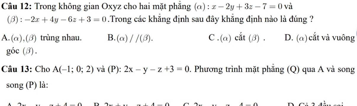 Trong không gian Oxyz cho hai mặt phăng (α) : x-2y+3z-7=0 và
(β): -2x+4y-6z+3=0.Trong các khẳng định sau đây khẳng định nào là đúng ?
A. (alpha ), (beta ) ) trùng nhau. B. (alpha )//(beta ). C . (α) cắt (β) . D. (α) cắt và vuông
goc(beta ). 
Câu 13: Cho A(-1;0;2) và (P): 2x-y-z+3=0. Phương trình mặt phẳng (Q) qua A và song
song (P) là: