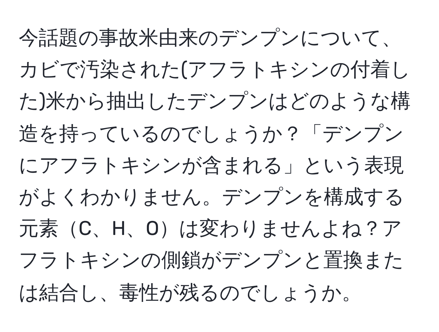 今話題の事故米由来のデンプンについて、カビで汚染された(アフラトキシンの付着した)米から抽出したデンプンはどのような構造を持っているのでしょうか？「デンプンにアフラトキシンが含まれる」という表現がよくわかりません。デンプンを構成する元素C、H、Oは変わりませんよね？アフラトキシンの側鎖がデンプンと置換または結合し、毒性が残るのでしょうか。