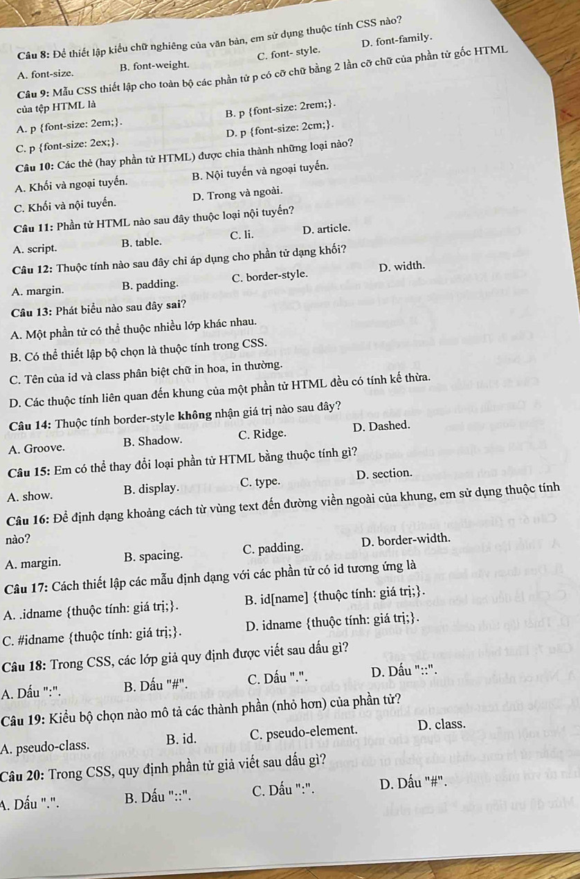 Để thiết lập kiểu chữ nghiêng của văn bản, em sử dụng thuộc tính CSS nào?
A. font-size. B. font-weight. C. font- style. D. font-family.
Câu 9: Mẫu CSS thiết lập cho toàn bộ các phần tử p có cỡ chữ bằng 2 lần cỡ chữ của phần tử gốc HTML
của tệp HTML là
A. p font-size: 2em;. B. p font-size: 2rem;.
C. p font-size: 2ex;. D. p font-size: 2cm;.
Câu 10: Các thẻ (hay phần tử HTML) được chia thành những loại nào?
A. Khối và ngoại tuyến. B. Nội tuyến và ngoại tuyến.
C. Khối và nội tuyến. D. Trong và ngoài.
Câu 11: Phần tử HTML nào sau đây thuộc loại nội tuyến?
A. script. B. table. C. li. D. article.
Câu 12: Thuộc tính nào sau đây chi áp dụng cho phần tử dạng khối?
A. margin. B. padding. C. border-style. D. width.
Câu 13: Phát biểu nào sau đây sai?
A. Một phần tử có thể thuộc nhiều lớp khác nhau.
B. Có thể thiết lập bộ chọn là thuộc tính trong CSS.
C. Tên của id và class phân biệt chữ in hoa, in thường.
D. Các thuộc tính liên quan đến khung của một phần tử HTML đều có tính kế thừa.
Câu 14: Thuộc tính border-style không nhận giá trị nào sau đây?
A. Groove. B. Shadow. C. Ridge. D. Dashed.
Câu 15: Em có thể thay đổi loại phần tử HTML bằng thuộc tính gì?
A. show. B. display. C. type. D. section.
Câu 16: Để định dạng khoảng cách từ vùng text đến đường viền ngoài của khung, em sử dụng thuộc tính
nào?
A. margin. B. spacing. C. padding. D. border-width.
Câu 17: Cách thiết lập các mẫu định dạng với các phần tử có id tương ứng là
A. .idname thuộc tính: giá trị;. B. id[name] thuộc tính: giá trị;.
C. #idname thuộc tính: giá trị;. D. idname thuộc tính: giá trị;.
Câu 18: Trong CSS, các lớp giả quy định được viết sau dấu gì?
A. Dấu ":". B. Dấu "#". C. Dấu ".".  D. Dấu "::".
Câu 19: Kiểu bộ chọn nào mô tả các thành phần (nhỏ hơn) của phần tử?
A. pseudo-class. C. pseudo-element. D. class.
B. id.
Câu 20: Trong CSS, quy định phần tử giả viết sau dấu gì?
A. Dấu ".". B. Dấu "::". C. Dấu ":". D. Dấu "#".