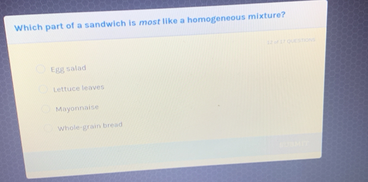 Which part of a sandwich is most like a homogeneous mixture?
12 of 17 QUE STIONS
Egg salad
Lettuce leaves
Mayonnaise
Whole-grain bread