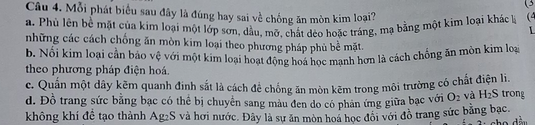 Mỗi phát biểu sau đây là đúng hay sai về chống ăn mòn kim loại?
a. Phù lên bề mặt của kim loại một lớp sơn, dầu, mỡ, chất dẻo hoặc tráng, mạ bằng một kim loại khác là (4
những các cách chống ăn mòn kim loại theo phương pháp phủ bề mặt.
b. Nối kim loại cần bảo vệ với một kim loại hoạt động hoá học mạnh hơn là cách chống ăn mòn kim loại
theo phương pháp điện hoá.
c. Quấn một dây kẽm quanh đính sắt là cách để chống ăn mòn kẽm trong môi trường có chất điện li.
d. Đồ trang sức bằng bạc có thể bị chuyền sang màu đen do có phản ứng giữa bạc với O_2 và H_2S trong
không khí đề tạo thành Ag2S và hơi nước. Đây là sự ăn mòn hoá học đối với đồ trang sức bằng bạc.
c h o d ầu