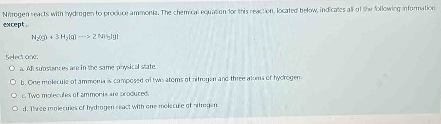 Nitrogen reacts with hydrogen to produce ammonia. The chemical equation for this reaction, located below, indicates all of the following information
except...
N_2(g)+3H_2(g)--->2NH_3(g)
Select one:
a. All substances are in the same physical state.
b. One molecule of ammonia is composed of two atoms of nitrogen and three atoms of hydrogen.
c. Two molecules of ammonia are produced.
d. Three molecules of hydrogen react with one molecule of nitrogen.