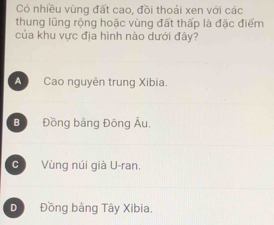 Có nhiều vùng đất cao, đồi thoải xen với các
thung lũng rộng hoặc vùng đất thấp là đặc điểm
của khu vực địa hình nào dưới đây?
A Cao nguyên trung Xibia.
Bộ Đồng bằng Đông Âu.
C Vùng núi già U-ran.
D Đồng bằng Tây Xibia.