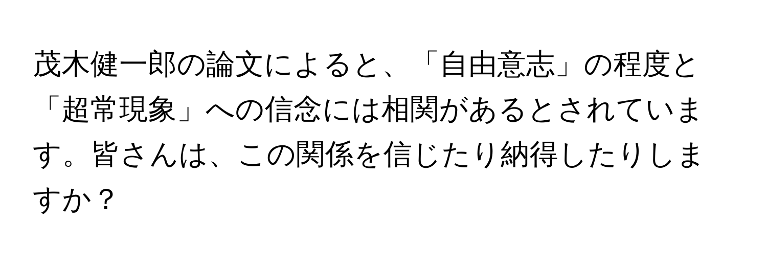 茂木健一郎の論文によると、「自由意志」の程度と「超常現象」への信念には相関があるとされています。皆さんは、この関係を信じたり納得したりしますか？