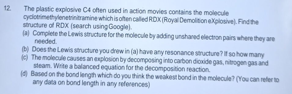 The plastic explosive C4 often used in action movies contains the molecule 
cyclotrimethylenetrinitramine which is often called RDX (Royal Demolition eXplosive). Find the 
structure of RDX (search using Google). 
(a) Complete the Lewis structure for the molecule by adding unshared electron pairs where they are 
needed. 
(b) Does the Lewis structure you drew in (a) have any resonance structure? If so how many 
(c) The molecule causes an explosion by decomposing into carbon dioxide gas, nitrogen gas and 
steam. Write a balanced equation for the decomposition reaction. 
(d) Based on the bond length which do you think the weakest bond in the molecule? (You can refer to 
any data on bond length in any references)