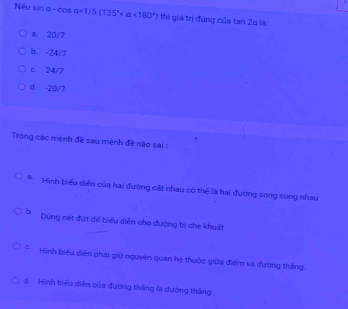 Nếu sin alpha -cos alpha =1/5(135° <180°) thì giá trị đùng của tan 2α là:
a. 20/7
b. -24/7
c. 24/7
d. -20/7
Trong các mệnh đề sau mệnh đề nào sai :
a Hình biểu diễn của hai đường cặt nhau có thể là hai đường song song nhau
b. Dùng nét đứt đế biểu diễn cho đường bị che khuất
Hình biểu diễn phải giữ nguyên quan hệ thuộc giữa điểm và đường thắng.
d. Hình biểu diễn của đường thắng là đường thắng