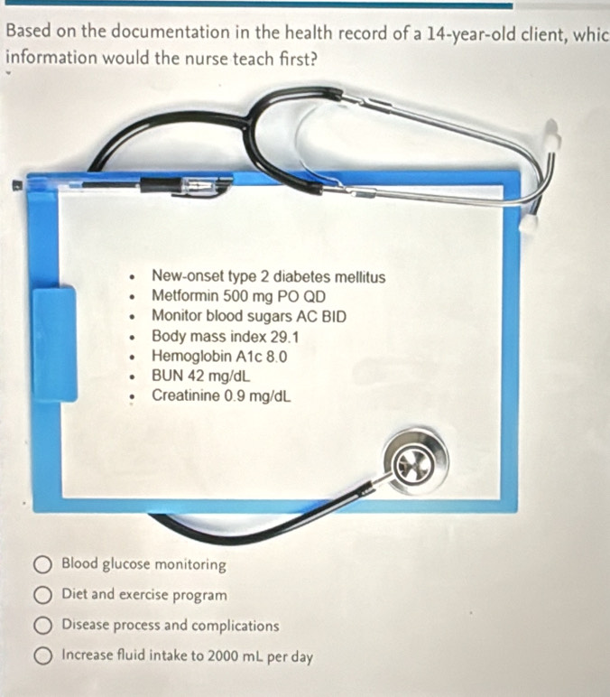 Based on the documentation in the health record of a 14-year-old client, whic
information would the nurse teach first?
Blood glucose monitoring
Diet and exercise program
Disease process and complications
Increase fluid intake to 2000 mL per day