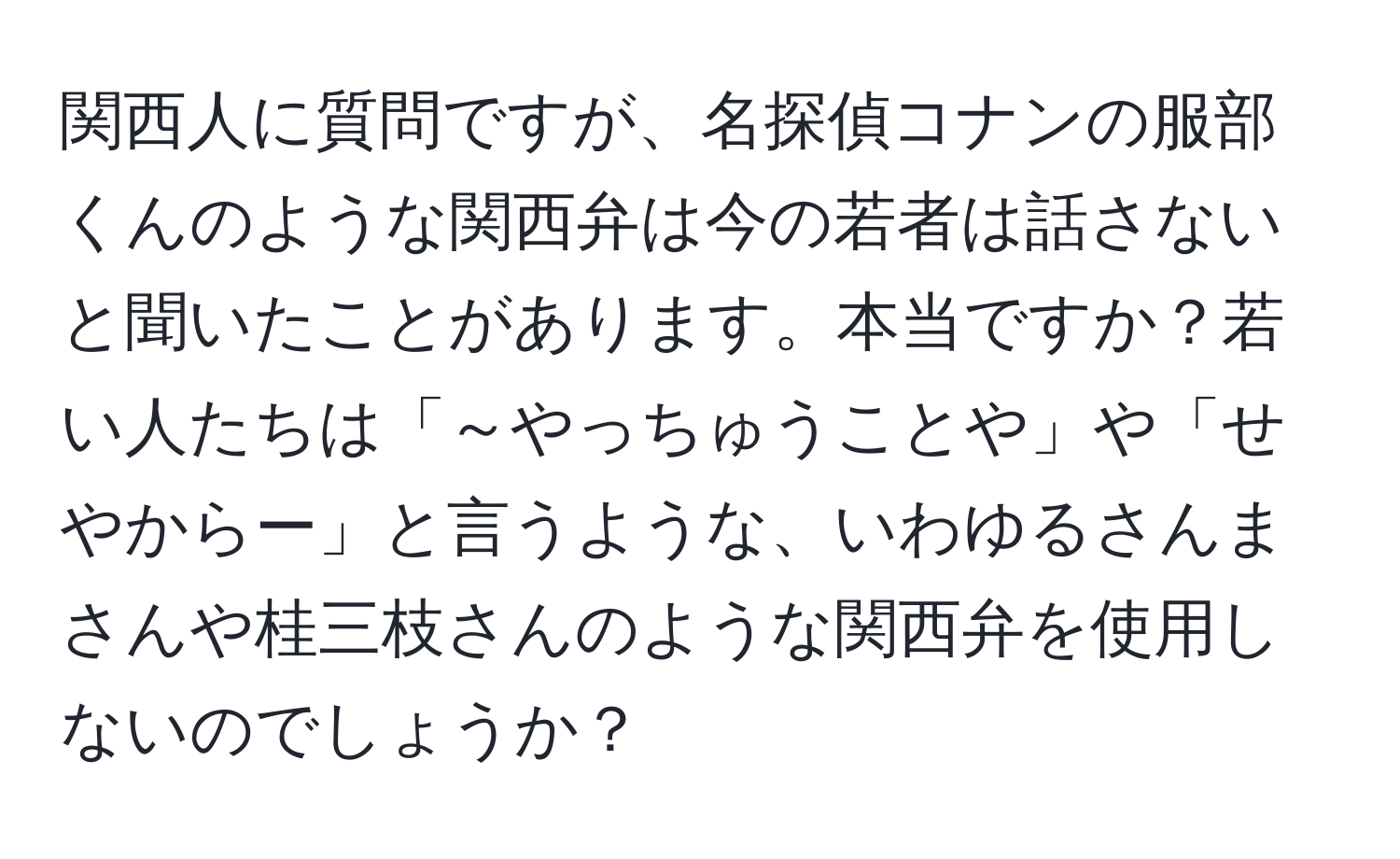 関西人に質問ですが、名探偵コナンの服部くんのような関西弁は今の若者は話さないと聞いたことがあります。本当ですか？若い人たちは「～やっちゅうことや」や「せやからー」と言うような、いわゆるさんまさんや桂三枝さんのような関西弁を使用しないのでしょうか？